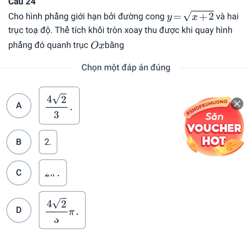 Cho hình phẳng giới hạn bởi đường cong y=sqrt(x+2) và hai
trục toạ độ. Thể tích khối tròn xoay thu được khi quay hình
phẳng đó quanh trục Oxbăng
Chọn một đáp án đúng
A  4sqrt(2)/3 . 
#SHOPXUHUONG
X
Săn
VOUCHER
B 2. HOT
C
D  4sqrt(2)/3 π.