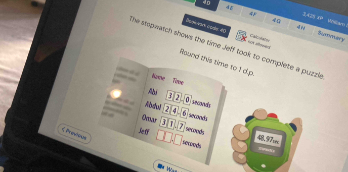 40 
4E 
4F
3.425 XP William
4H
4G Summary 
Bookwork code: 4D not allowed 
a Calculator 
The stopwatch shows the time Jeff took to complete a puzzle 
Round this time to 1 d.p
Name Time 
Abi 
3 2. 0seconds
Abdul 2 4 .6 seconds
Omar ③ 1. 7 seconds 48.97sec < Previous 
Jeff  seconds
STOPWATCH