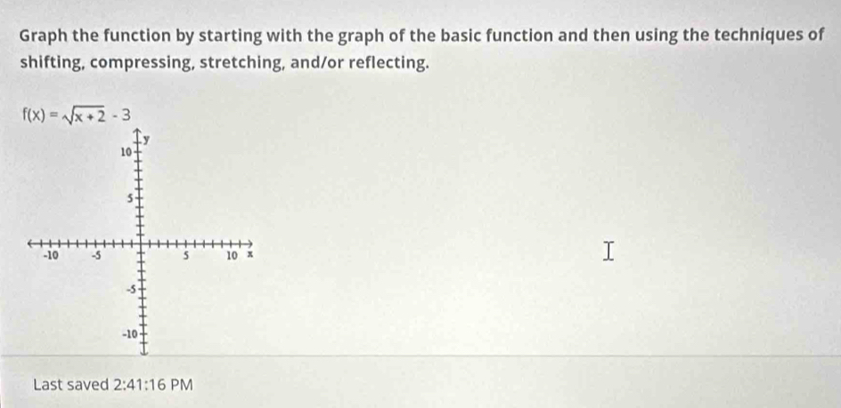 Graph the function by starting with the graph of the basic function and then using the techniques of 
shifting, compressing, stretching, and/or reflecting.
f(x)=sqrt(x+2)-3
Last saved 2:41:16 PM