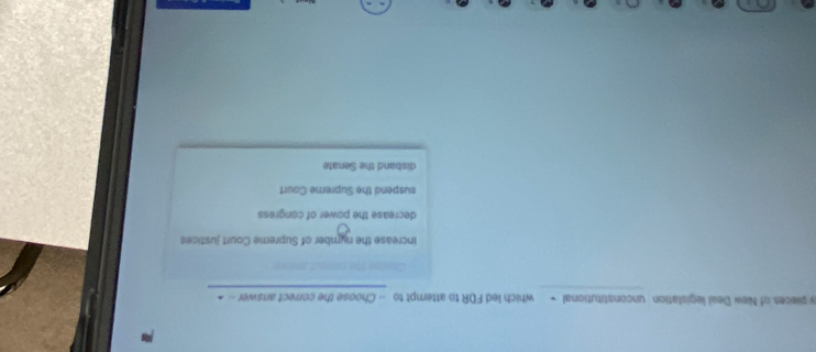 pieces of New Deal legislation unconstitutional ← which led FDR to attempt to - Choose the correct answer ->
increase the number of Supreme Court justices
decrease the power of congress
suspend the Supreme Court
disband the Senate