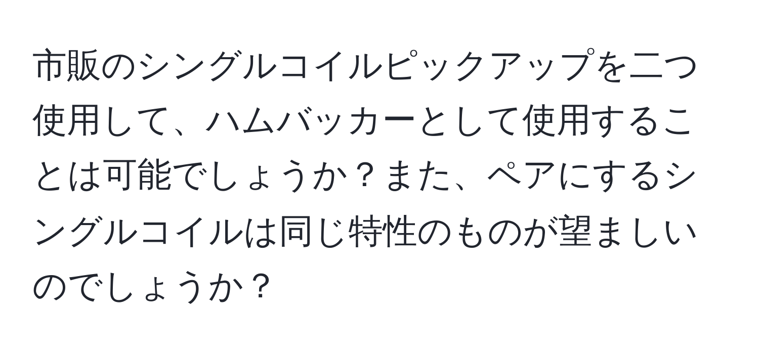 市販のシングルコイルピックアップを二つ使用して、ハムバッカーとして使用することは可能でしょうか？また、ペアにするシングルコイルは同じ特性のものが望ましいのでしょうか？