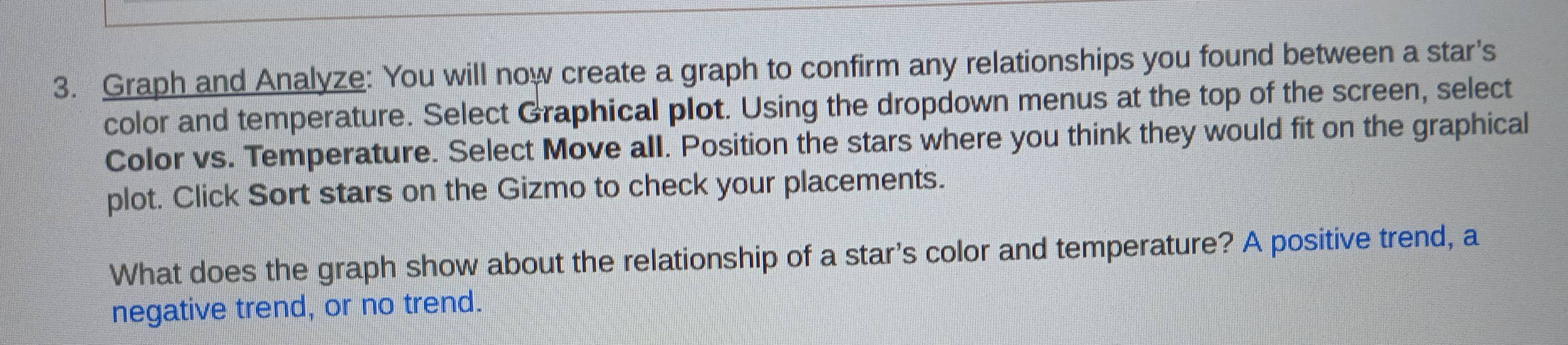 Graph and Analyze: You will now create a graph to confirm any relationships you found between a star's 
color and temperature. Select Graphical plot. Using the dropdown menus at the top of the screen, select 
Color vs. Temperature. Select Move all. Position the stars where you think they would fit on the graphical 
plot. Click Sort stars on the Gizmo to check your placements. 
What does the graph show about the relationship of a star's color and temperature? A positive trend, a 
negative trend, or no trend.