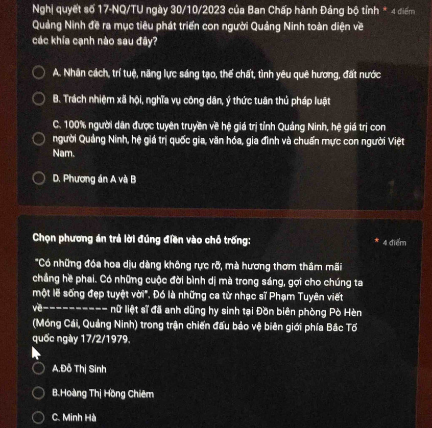 Nghị quyết số 17-NQ/TU ngày 30/10/2023 của Ban Chấp hành Đảng bộ tỉnh * 4 điểm
Quảng Ninh đề ra mục tiêu phát triển con người Quảng Ninh toàn diện về
các khía cạnh nào sau đây?
A. Nhân cách, trí tuệ, năng lực sáng tạo, thể chất, tình yêu quê hương, đất nước
B. Trách nhiệm xã hội, nghĩa vụ công dân, ý thức tuân thủ pháp luật
C. 100% người dân được tuyên truyền về hệ giá trị tỉnh Quảng Ninh, hệ giá trị con
người Quảng Ninh, hệ giá trị quốc gia, văn hóa, gia đình và chuẩn mực con người Việt
Nam.
D. Phương án A và B
Chọn phương án trả lời đúng điền vào chỗ trống: 4 điểm
"Có những đóa hoa dịu dàng không rực rỡ, mà hương thơm thầm mãi
chẳng hề phai. Có những cuộc đời bình dị mà trong sáng, gợi cho chúng ta
một lễ sống đẹp tuyệt vời". Đó là những ca từ nhạc sĩ Phạm Tuyên viết
về---------- lữ liệt sĩ đã anh dũng hy sinh tại Đồn biên phòng Pò Hèn
(Móng Cái, Quảng Ninh) trong trận chiến đấu bảo vệ biên giới phía Bắc Tổ
quốc ngày 17/2/1979.
A.Đỗ Thị Sinh
B.Hoàng Thị Hồng Chiêm
C. Minh Hà