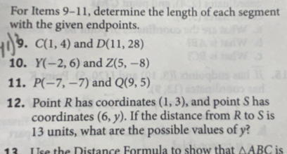 For Items 9-11, determine the length of each segment 
with the given endpoints. 
9. C(1,4) and D(11,28)
10. Y(-2,6) and Z(5,-8)
11. P(-7,-7) and Q(9,5)
12. Point R has coordinates (1,3) , and point S has 
coordinates (6,y). If the distance from R to S is
13 units, what are the possible values of y? 
13 . Use the Distance Formula to show that △ ABC is