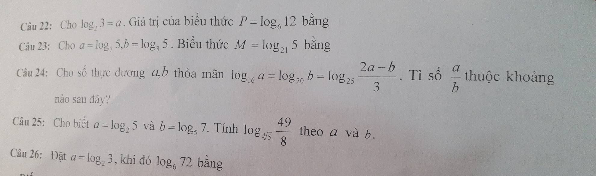 Cho log _23=a. Giá trị của biểu thức P=log _612 bằng 
Câu 23: Cho a=log _75, b=log _35. Biểu thức M=log _215 x=2x
Câu 24: Cho số thực dương ab thỏa mãn log _16a=log _20b=log _25 (2a-b)/3 . Tỉ số  a/b thuhat oc khoảng 
nào sau đây? 
Câu 25: Cho biết a=log _25 và b=log _57. Tính log _sqrt[3](5) 49/8  theo a và b. 
Câu 26: Đặt a=log _23 , khi đó log _672 bằng