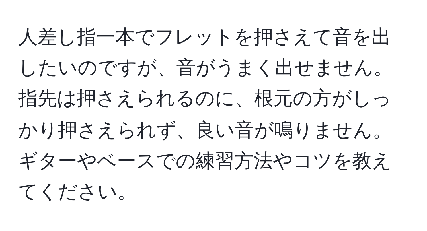 人差し指一本でフレットを押さえて音を出したいのですが、音がうまく出せません。指先は押さえられるのに、根元の方がしっかり押さえられず、良い音が鳴りません。ギターやベースでの練習方法やコツを教えてください。