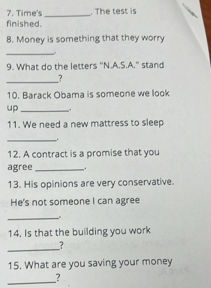 Time's _. The test is 
finished. 
8. Money is something that they worry 
_. 
9. What do the letters "N.A.S.A." stand 
_? 
10. Barack Obama is someone we look 
up_ 
. 
11. We need a new mattress to sleep 
_. 
12. A contract is a promise that you 
agree_ 
. 
13. His opinions are very conservative. 
He's not someone I can agree 
_. 
14. Is that the building you work 
_ 
? 
15. What are you saving your money 
_ 
?