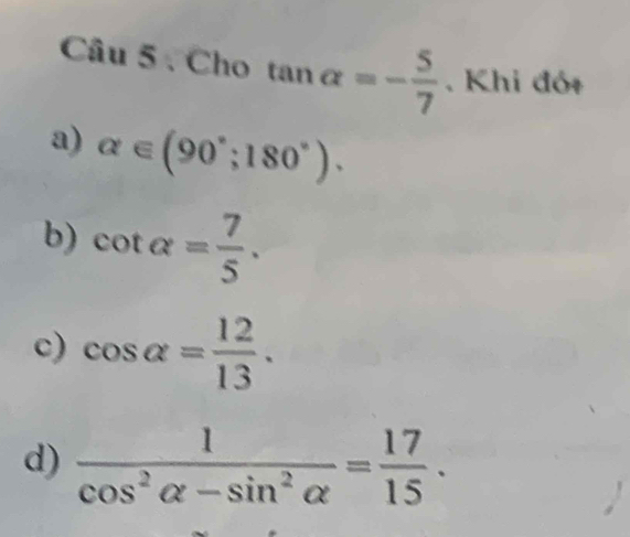 Cho tan alpha =- 5/7 . Khi đót
a) alpha ∈ (90°;180°).
b) cot alpha = 7/5 .
c) cos alpha = 12/13 .
d)  1/cos^2alpha -sin^2alpha  = 17/15 .