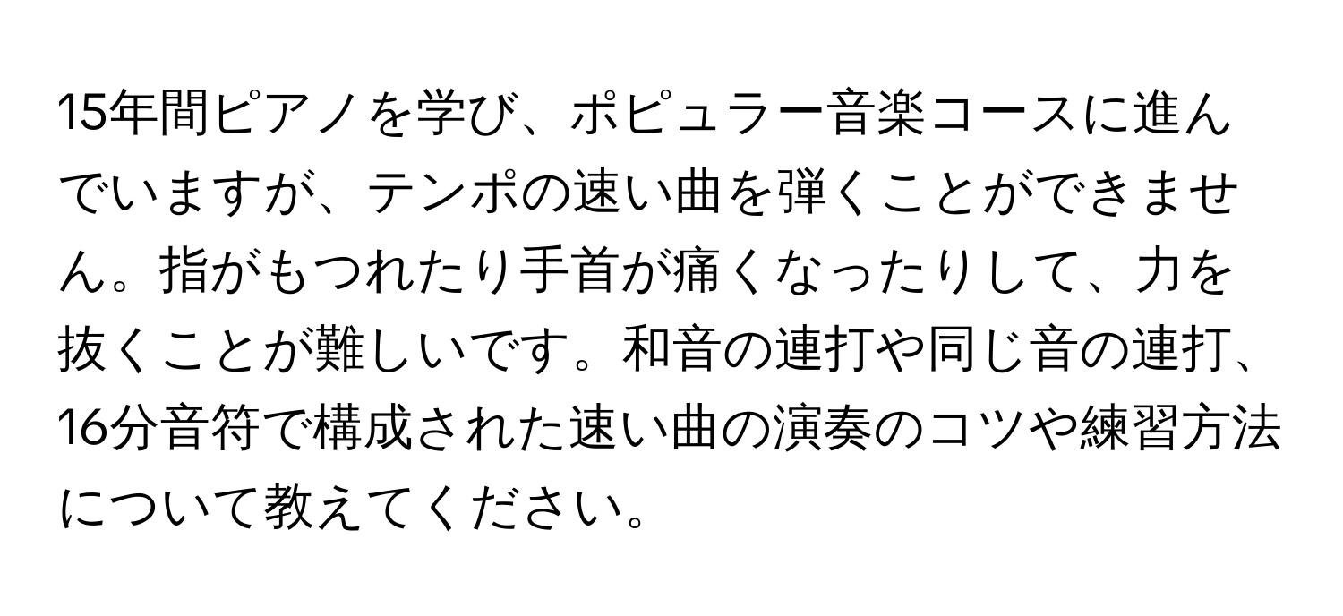 15年間ピアノを学び、ポピュラー音楽コースに進んでいますが、テンポの速い曲を弾くことができません。指がもつれたり手首が痛くなったりして、力を抜くことが難しいです。和音の連打や同じ音の連打、16分音符で構成された速い曲の演奏のコツや練習方法について教えてください。