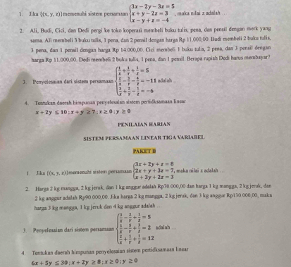 Jika  (x,y,z) Imemenuhi sistem persamaan beginarrayl 3x-2y-3z=5 x+y-2z=3 x-y+z=-4endarray. , maka nilai z adalah
2. Ali, Budi, Cici, dan Dedi pergi ke toko koperasi membeli buku tulis, pena, dam pensil dengan merk yang
sama. Ali membeli 3 buku tulis, 1 pena, dan 2 pensil dengan harga Rp 11.000,00. Budi membeli 2 buku tulis,
3 pena, dan 1 pensil dengan harga Rp 14.000,00. Cici membeli 1 buku tulis, 2 pena, dan 3 pensil dengan
harga Rp 11.000,00. Dedi membeli 2 buku tulis, 1 pena, dan 1 pensil. Berapa rupiah Dedi harus membayar?
3. Penyelesaian dari sistem persamaan beginarrayl  1/x + 1/y + 1/z =5  2/x - 3/y - 4/z =-11  3/x + 2/y - 1/z =-6endarray. adal ah .
4. Tentukan daerah himpunan penyelessian sistem pertidksamaan linear
x+2y≤ 10:x+y≥ 7:x≥ 0:y≥ 0
PENILAIAN HARIAN
SISTEM PERSAMAAN LINEAR TIGA VARIABEL
PAKET B
1 Jikn  (x,y,z) I memenuhi sistem persamaan beginarrayl 3x+2y+z=8 2x+y+3z=7, x+3y+2z=3endarray. , maka nilai z adalah ...
2. Harga 2 kg mangga, 2 kg jeruk, dan 1 kg anggur adalah Rp70 000,00 dan harga 1 kg mangga, 2 kg jeruk, dan
2 kg anggur adalah Rp90.000,00. Jika harga 2 kg mangga, 2 kg jeruk, dan 3 kg anggur Rp130.000,00, maks
harga 3 kg mangga, 1 kg jeruk dan 4 kg anggur adalah . .
3. Penyelesaian dari sistem persamaan beginarrayl  3/x - 2/y + 1/z =5  1/x - 5/y + 3/z =2  5/x + 5/y + 5/z =12endarray. adalah ...
4. Tentukan daerah himpunan penyelesaian sistem pertidksamaan linear
6x+5y≤ 30;x+2y≥ 8;x≥ 0;y≥ 0