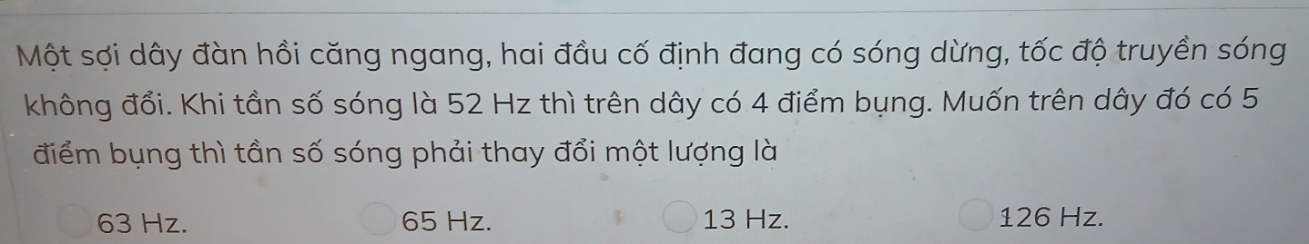 Một sợi dây đàn hồi căng ngang, hai đầu cố định đang có sóng dừng, tốc độ truyền sóng
không đổi. Khi tần số sóng là 52 Hz thì trên dây có 4 điểm bụng. Muốn trên dây đó có 5
điểm bụng thì tần số sóng phải thay đổi một lượng là
63 Hz. 65 Hz. 13 Hz. 126 Hz.