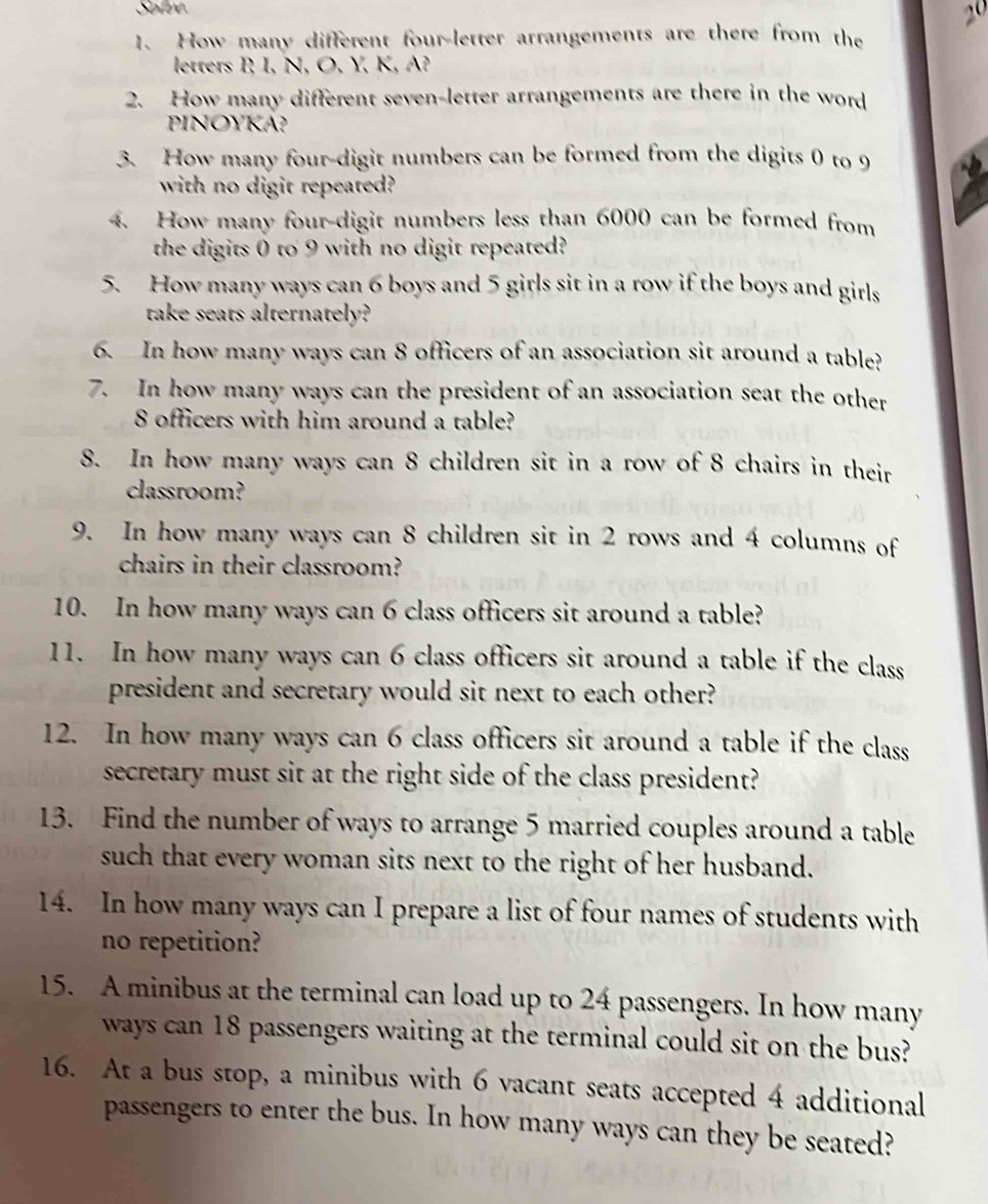 Solve 
20 
1. How many different four-letter arrangements are there from the 
letters P I, N, O, Y, K, A? 
2. How many different seven-letter arrangements are there in the word 
PINOYKA? 
3. How many four-digit numbers can be formed from the digits 0 to 9
with no digit repeated? 
4. How many four-digit numbers less than 6000 can be formed from 
the digits 0 to 9 with no digit repeated? 
5. How many ways can 6 boys and 5 girls sit in a row if the boys and girls 
take seats alternately? 
6. In how many ways can 8 officers of an association sit around a table? 
7. In how many ways can the president of an association seat the other
8 officers with him around a table? 
8. In how many ways can 8 children sit in a row of 8 chairs in their 
classroom? 
9. In how many ways can 8 children sit in 2 rows and 4 columns of 
chairs in their classroom? 
10. In how many ways can 6 class officers sit around a table? 
11. In how many ways can 6 class officers sit around a table if the class 
president and secretary would sit next to each other? 
12. In how many ways can 6 class officers sit around a table if the class 
secretary must sit at the right side of the class president? 
13. Find the number of ways to arrange 5 married couples around a table 
such that every woman sits next to the right of her husband. 
14. In how many ways can I prepare a list of four names of students with 
no repetition? 
15. A minibus at the terminal can load up to 24 passengers. In how many 
ways can 18 passengers waiting at the terminal could sit on the bus? 
16. At a bus stop, a minibus with 6 vacant seats accepted 4 additional 
passengers to enter the bus. In how many ways can they be seated?