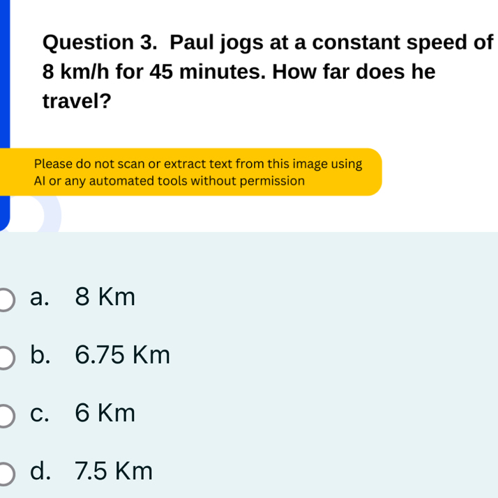 Paul jogs at a constant speed of
8 km/h for 45 minutes. How far does he
travel?
Please do not scan or extract text from this image using
AI or any automated tools without permission
a. 8 Km
b. 6.75 Km
c. 6 Km
d. 7.5 Km