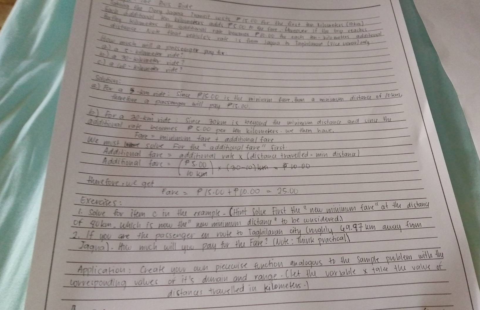 hs its sie 
Takking the Dany lang Trent sexts 15. t0 for the first ton kilowelrs (rotm? 
Scl bld bool te kelewnchers cdds Is on to the fore. Horeover if the trip reachs 
darting klontrs the soetional made beaomes pto00 for each to - kilenetens additional 
sistance lor that venicler rate is fromm Jaging to Taohloman (Via vercal only 
How much will a parsonger pang for 
a a x- biometer ride? 
teck a - lmeter ride? 
c) a coe-kilenther ride? 
Sel fioun: 
a for a t ride: Since P15Oo is the mininum fave, than a minimum distance of l0Kns 
therefore a passeanger will pay 15. 00. 
e for a 3o kon ride : Since 30km is beyoud the winimum distance and sinc the 
additiooal rate eeromes 5. 00 per ten kiloweters. we then have 
Fare = miviumoom fave t additional fave 
We must solve For the" additional first 
Additioual fave = additional vak (distanc travelled-min distanal 
Additioual farc=( (p5.00)/10km )* (30-10)k10=7
therefove, we get 
Fave =P15.00+P10.00=25.00
Exercises : 
1. solve for item c in the example-CHint Solve First the " new minimum fave " at the distand 
of qoken. which is now the" new minimum dictana" to be wonsideved. 
2. If you are the passanger an route to Tagbilavan city lwughly 49. 97 km away from 
Jaqual. How much will you pay for the Fare? (Note: Think practicall 
Application: create your own picuwise fenction analogous to the sample publems with the 
corresponding values of it's dumain and range. Clet the variable x take the value of 
distancs trauilled in kilometers. )