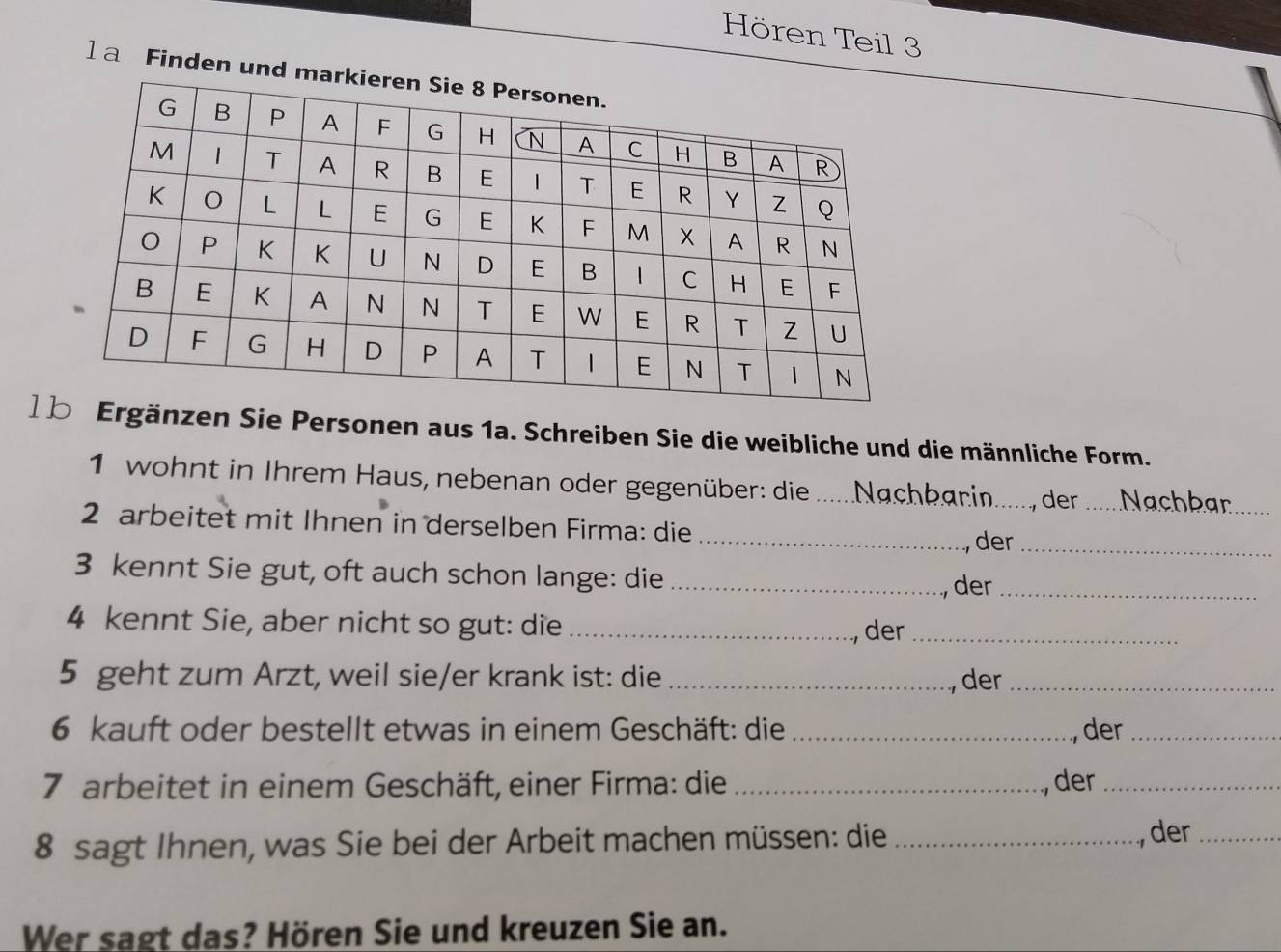 Hören Teil 3 
] a Finden un 
] nzen Sie Personen aus 1a. Schreiben Sie die weibliche und die männliche Form. 
1 wohnt in Ihrem Haus, nebenan oder gegenüber: die Nachbarin ......, der ..... Nachbar 
2 arbeitet mit Ihnen in derselben Firma: die_ 
der_ 
3 kennt Sie gut, oft auch schon lange: die_ 
, der_ 
4 kennt Sie, aber nicht so gut: die_ 
, der_ 
5 geht zum Arzt, weil sie/er krank ist: die_ 
, der_ 
6 kauft oder bestellt etwas in einem Geschäft: die _, der_ 
7 arbeitet in einem Geschäft, einer Firma: die_ , der_ 
8 sagt Ihnen, was Sie bei der Arbeit machen müssen: die_ 
., der_ 
Wer sagt das? Hören Sie und kreuzen Sie an.