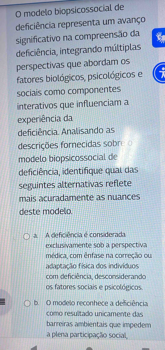 modelo biopsicossocial de
deficiência representa um avanço
significativo na compreensão da
deficiência, integrando múltiplas
perspectivas que abordam os
fatores biológicos, psicológicos e
sociais como componentes
interativos que influenciam a
experiência da
deficiência. Analisando as
descrições fornecidas sobreo
modelo biopsicossocial de
deficiência, identifique qual das
seguintes alternativas reflete
mais acuradamente as nuances
deste modelo.
a. A deficiência é considerada
exclusivamente sob a perspectiva
médica, com ênfase na correção ou
adaptação física dos indivíduos
com deficiência, desconsiderando
os fatores sociais e psicológicos.
: b. O modelo reconhece a deficiência
como resultado unicamente das
barreiras ambientais que impedem
a plena participação social,