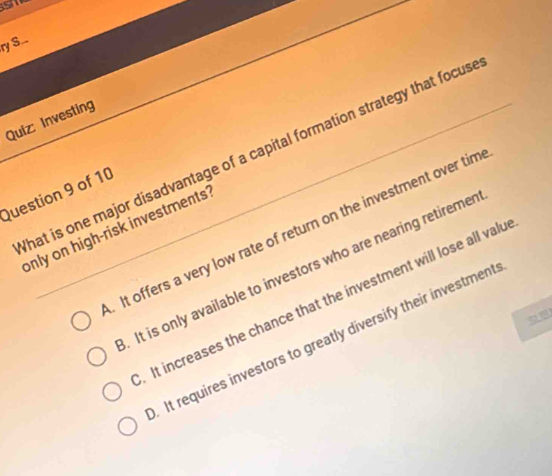 ry S..
Quiz: Investing
hat is one major disadvantage of a capital formation strategy that focus
Question 9 of 10
only on high-risk investments?. It offers a very low rate of return on the investment over tim. It is only available to investors who are nearing retiremer
It increases the chance that the investment will lose all valu. It requires investors to greatly diversify their investment