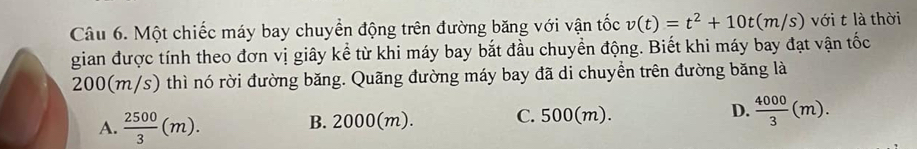 Một chiếc máy bay chuyển động trên đường băng với vận tốc v(t)=t^2+10t(m/s) với t là thời
gian được tính theo đơn vị giây kể từ khi máy bay bắt đầu chuyển động. Biết khi máy bay đạt vận that Oc
200(m/s) thì nó rời đường băng. Quãng đường máy bay đã di chuyền trên đường băng là
A.  2500/3 (m). B. 2000(m). C. 500(m). D.  4000/3 (m).