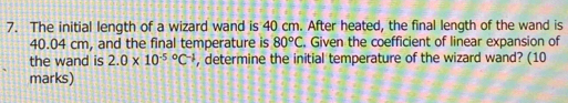 The initial length of a wizard wand is 40 cm. After heated, the final length of the wand is
40.04 cm, and the final temperature is 80°C. Given the coefficient of linear expansion of 
the wand is 2.0* 10^((-5)°C^-1) , determine the initial temperature of the wizard wand? (10 
marks)