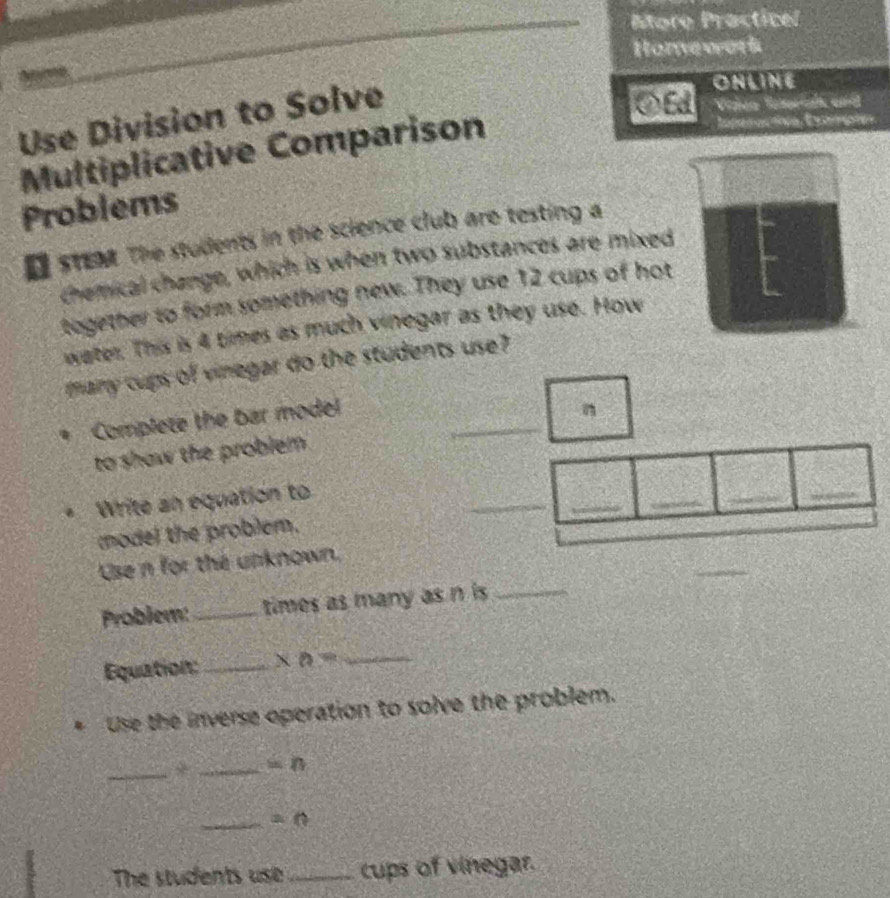Atore Practicel 
Homework 
deurme 
Use Division to Solve 
ONLINE 
◇Ed Videa Tarial and 
Multiplicative Comparison 
Emparoctva Extmpía 
Problems 
O steat The students in the science club are testing a 
chemical change, which is when two substances are mixed 
together to form something new. They use 12 cups of hot 
water. This is 4 times as much vinegar as they use. How 
many cups of vinegar do the students use 
_ 
Complete the bar model 
n 
to show the problem 
__ 
Write an equation to 
_ 
_ 
_ 
model the problem. 
Use n for the unknown, 
Problem: _times as many as n is_ 
Equation:_ x_0= _ 
Use the inverse operation to solve the problem. 
_* _ =n
_ =0
The students use _cups of vinegar.