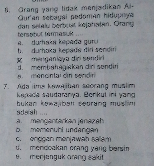 Orang yang tidak menjadikan Al-
Qur'an sebagai pedoman hidupnya
dan selalu berbuat kejahatan. Orang
tersebut termasuk ....
a. durhaka kepada guru
b. durhaka kepada diri sendiri
menganiaya diri sendiri
d. membahagiakan diri sendin
e. mencintai diri sendiri
7. Ada lima kewajiban seorang muslim
kepada saudaranya. Berikut ini yang
bukan kewajiban seorang muslim .
adalah ....
a. mengantarkan jenazah
b. memenuhi undangan
c. enggan menjawab salam
d. mendoakan orang yang bersin
e. menjenguk orang sakit