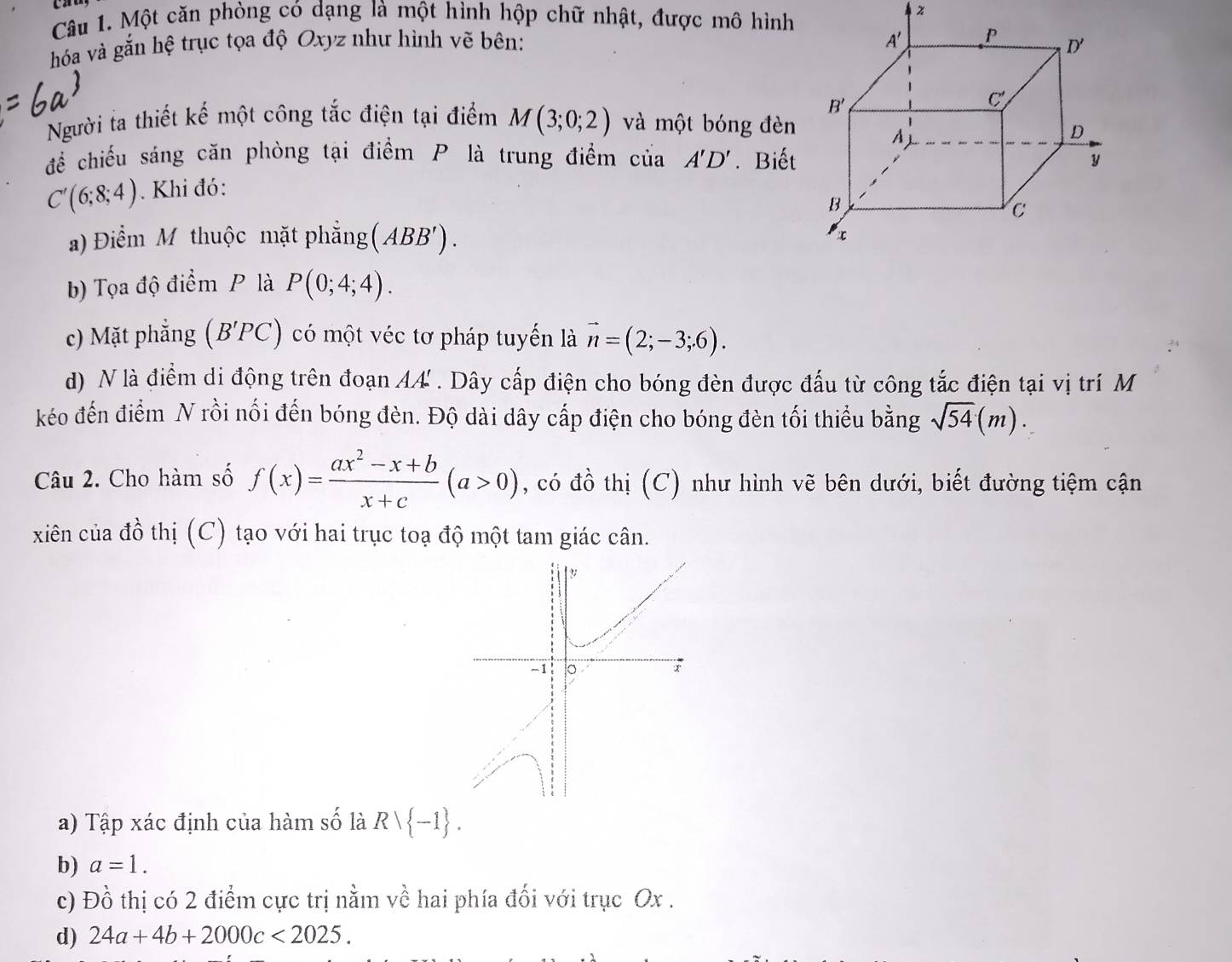 Một căn phòng có dạng là một hình hộp chữ nhật, được mô hình
hóa và gắn hệ trục tọa độ Oxyz như hình vẽ bên: 
Người ta thiết kế một công tắc điện tại điểm M(3;0;2) và một bóng đèn
để chiếu sáng căn phòng tại điểm P là trung điểm của A'D'. Biết
C'(6;8;4). Khi đó:
a) Điểm M thuộc mặt phẳng (ABB').
b) Tọa độ điểm P là P(0;4;4).
c) Mặt phẳng (B'PC) có một véc tơ pháp tuyến là vector n=(2;-3;6).
d) N là điểm di động trên đoạn AA . Dây cấp điện cho bóng đèn được đấu từ công tắc điện tại vị trí M
kéo đến điểm N rồi nối đến bóng đèn. Độ dài dây cấp điện cho bóng đèn tối thiểu bằng sqrt(54)(m).
Câu 2. Cho hàm số f(x)= (ax^2-x+b)/x+c (a>0) , có đồ thị (C) như hình vẽ bên dưới, biết đường tiệm cận
xiên của đồ thị (C) tạo với hai trục toạ độ một tam giác cân.
a) Tập xác định của hàm _ ∩ widehat O là Rvee  -1 .
b) a=1.
c) Đồ thị có 2 điểm cực trị nằm về hai phía đối với trục Ox .
d) 24a+4b+2000c<2025.