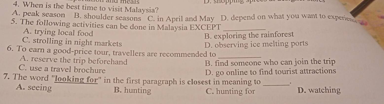 and méals D. shopig s r
4. When is the best time to visit Malaysia?
A. peak season B. shoulder seasons C. in April and May D. depend on what you want to experience
5. The following activities can be done in Malaysia EXCEPT_
A. trying local food
B. exploring the rainforest
C. strolling in night markets
D. observing ice melting ports
6. To earn a good-price tour, travellers are recommended to_
A. reserve the trip beforehand
B. find someone who can join the trip
C. use a travel brochure
D. go online to find tourist attractions
7. The word "looking for" in the first paragraph is closest in meaning to_
.
A. seeing B. hunting C. hunting for D. watching