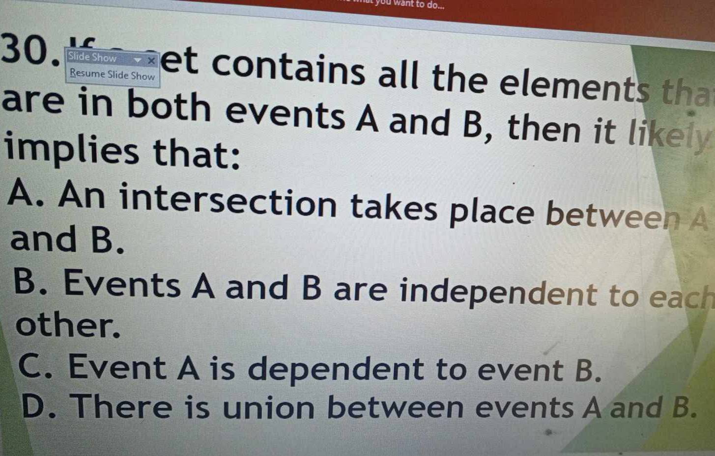 you want to do...
30. Slide Show vey et contains all the elements that
Resume Slide Show
are in both events A and B, then it likely
implies that:
A. An intersection takes place between A
and B.
B. Events A and B are independent to each
other.
C. Event A is dependent to event B.
D. There is union between events A and B.