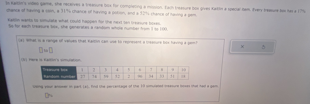 In Kaitlin's video game, she receives a treasure box for completing a mission. Each treasure box gives Kaitlin a special item. Every treasure box has a 17%
chance of having a coin, a 31% chance of having a potion, and a 52% chance of having a gem. 
Kaitlin wants to simulate what could happen for the next ten treasure boxes. 
So for each treasure box, she generates a random whole number from 1 to 100. 
(a) What is a range of values that Kaitlin can use to represent a treasure box having a gem? 
× 5
to 
(b) Here is Kaitlin's simulation. 
Using your answer in part (a), find the percentage of the 10 simulated treasure boxes that had a gem. 
j %