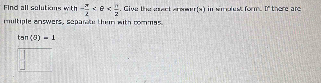 Find all solutions with - π /2  . Give the exact answer(s) in simplest form. If there are 
multiple answers, separate them with commas.
tan (θ )=1
 □ /□  