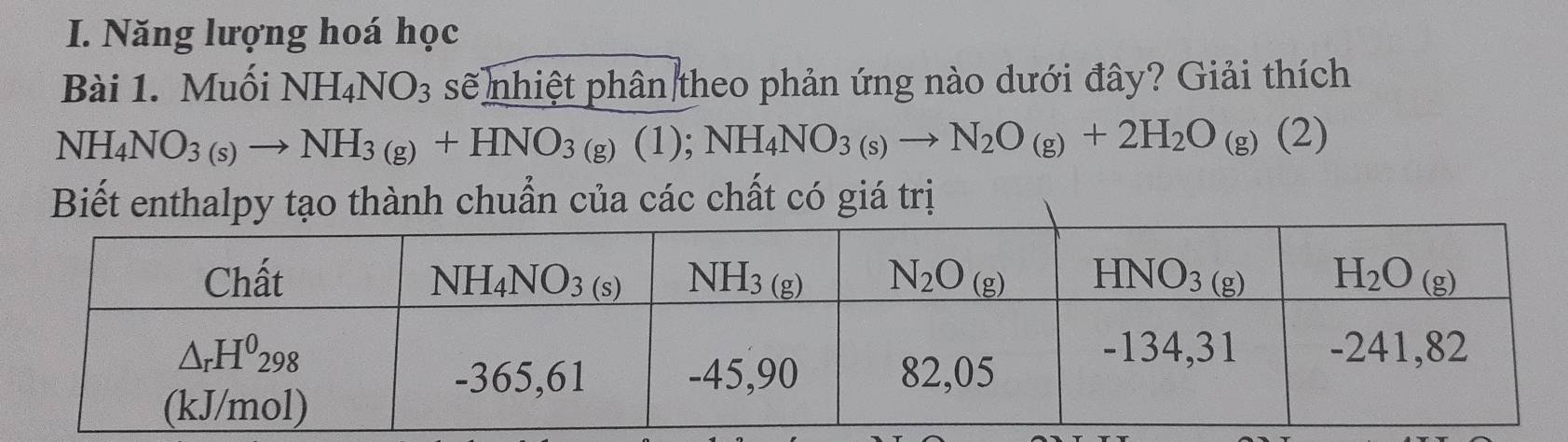 Năng lượng hoá học
Bài 1. Muối NH_4NO_3 sẽ nhiệt phân theo phản ứng nào dưới đây? Giải thích
NH_4NO_3(s)to NH_3(g)+HNO_3(g)(1);NH_4NO_3(s)to N_2O_(g)+2H_2O_(g)(2)
Biết enthalpy tạo thành chuẩn của các chất có giá trị