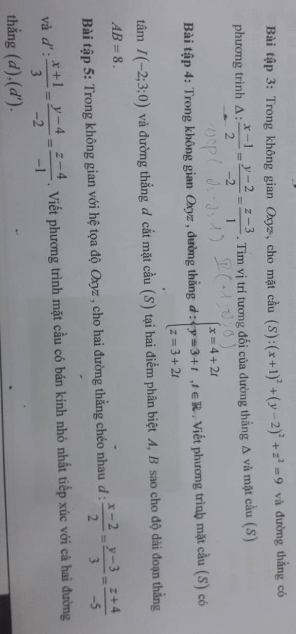 Bài tập 3: Trong không gian Oxyz, cho mặt cầu (S):(x+1)^2+(y-2)^2+z^2=9 và đường thẳng có 
phương trình △ : (x-1)/2 = (y-2)/-2 = (z-3)/1 . Tìm vị trí tương đối của đường thẳng Δ và mặt cầu (S) 
Bài tập 4: Trong không gian Oxyz , đường thắng a ∵ beginarrayl x=4+2t y=3+t,t∈ R z=3+2tendarray. ^^circ  . Viết phương trình mặt cầu (S) có 
tâm I(-2;3;0) và đường thẳng đ cắt mặt cầu (S) tại hai điểm phân biệt A, B sao cho độ dài đoạn thẳng
AB=8. 
Bài tập 5: Trong không gian với hệ tọa độ Oxyz , cho hai đường thẳng chéo nhau đ :  (x-2)/2 = (y-3)/3 = (z+4)/-5 
và d': (x+1)/3 = (y-4)/-2 = (z-4)/-1 . Viết phương trình mặt cầu có bán kính nhỏ nhất tiếp xúc với cả hai đường 
thẳng (d),(d').