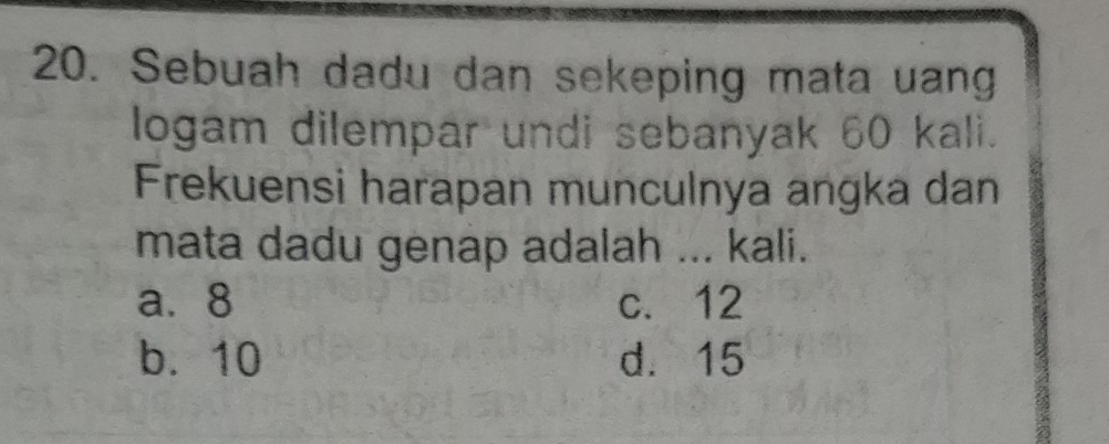 Sebuah dadu dan sekeping mata uang
logam dilempar undi sebanyak 60 kali.
Frekuensi harapan munculnya angka dan
mata dadu genap adalah ... kali.
a. 8 c. 12
b. 10 d. 15