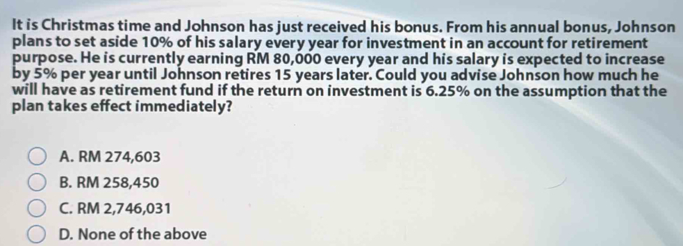 It is Christmas time and Johnson has just received his bonus. From his annual bonus, Johnson
plans to set aside 10% of his salary every year for investment in an account for retirement
purpose. He is currently earning RM 80,000 every year and his salary is expected to increase
by 5% per year until Johnson retires 15 years later. Could you advise Johnson how much he
will have as retirement fund if the return on investment is 6.25% on the assumption that the
plan takes effect immediately?
A. RM 274,603
B. RM 258,450
C. RM 2,746,031
D. None of the above