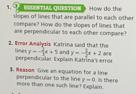 ESSENTIAL QUESTION How do the 
slopes of lines that are parallel to each other 
compare? How do the slopes of lines that 
are perpendicular to each other compare? 
2. Error Analysis Katrina said that the 
lines y=- 2/3 x+5 and y=- 3/2 x+2 are 
perpendicular. Explain Katrina’s error. 
3. Reason Give an equation for a line 
perpendicular to the line y=0. Is there 
more than one such line? Explain.