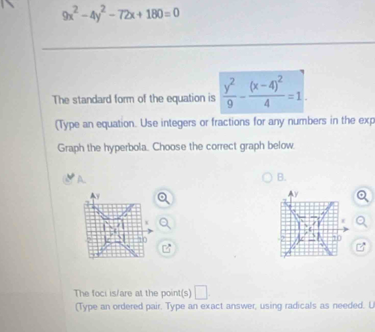 9x^2-4y^2-72x+180=0
The standard form of the equation is  y^2/9 -frac (x-4)^24=1. 
(Type an equation. Use integers or fractions for any numbers in the exp 
Graph the hyperbola. Choose the correct graph below. 
A. 
B.
y
x
10
The foci is/are at the point(s) □ . 
(Type an ordered pair. Type an exact answer, using radicals as needed. U