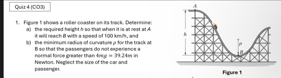 (CO3) 
1. Figure 1 shows a roller coaster on its track. Determine: 
a) the required height h so that when it is at rest at A 
it will reach B with a speed of 100 km/h, and 
b) the minimum radius of curvatureρ for the track at
B so that the passengers do not experience a 
normal force greater than 4mg=39.24min
Newton. Neglect the size of the car and 
passenger.