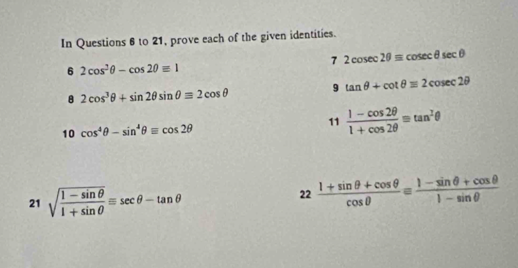 In Questions 6 to 21, prove each of the given identities. 
7 2cosec 2θ =cosec θ sec θ
6 2cos^2θ -cos 2θ equiv 1
9 tan θ +cot θ equiv 2cosec 2θ
8 2cos^3θ +sin 2θ sin θ equiv 2cos θ
10 cos^4θ -sin^4θ equiv cos 2θ 11  (1-cos 2θ )/1+cos 2θ  equiv tan^Iθ
21 sqrt(frac 1-sin θ )1+sin θ equiv sec θ -tan θ
22 (1+sin θ +cos θ )/cos θ  equiv  (1-sin θ +cos θ )/1-sin θ  