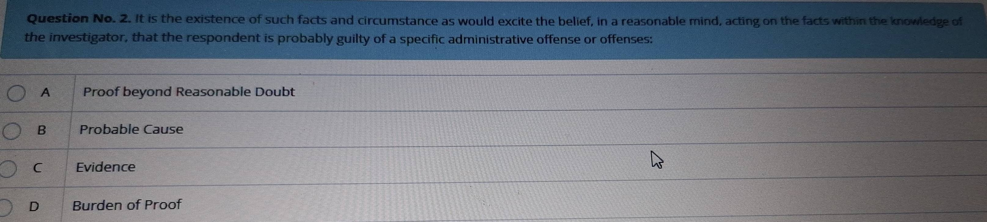 Question No. 2. It is the existence of such facts and circumstance as would excite the belief, in a reasonable mind, acting on the facts within the knowledge of
the investigator, that the respondent is probably guilty of a specific administrative offense or offenses:
A Proof beyond Reasonable Doubt
B Probable Cause
C Evidence
D Burden of Proof