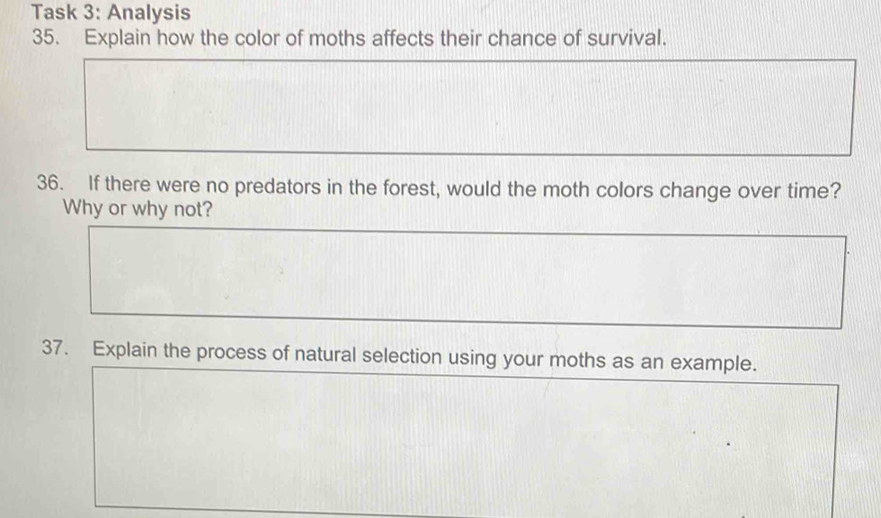 Task 3: Analysis 
35. Explain how the color of moths affects their chance of survival. 
36. If there were no predators in the forest, would the moth colors change over time? 
Why or why not? 
37. Explain the process of natural selection using your moths as an example.