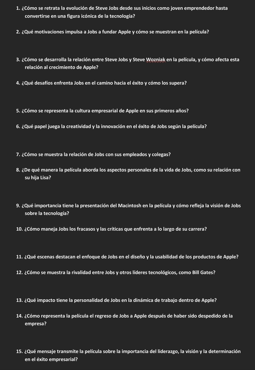 ¿Cómo se retrata la evolución de Steve Jobs desde sus inicios como joven emprendedor hasta
convertirse en una figura icónica de la tecnología?
2. ¿Qué motivaciones impulsa a Jobs a fundar Apple y cómo se muestran en la película?
3. ¿Cómo se desarrolla la relación entre Steve Jobs y Steve Wozniak en la película, y cómo afecta esta
relación al crecimiento de Apple?
4. ¿Qué desafíos enfrenta Jobs en el camino hacia el éxito y cómo los supera?
5. ¿Cómo se representa la cultura empresarial de Apple en sus primeros años?
6. ¿Qué papel juega la creatividad y la innovación en el éxito de Jobs según la película?
7. ¿Cómo se muestra la relación de Jobs con sus empleados y colegas?
8. ¿De qué manera la película aborda los aspectos personales de la vida de Jobs, como su relación con
su hija Lisa?
9. ¿Qué importancia tiene la presentación del Macintosh en la película y cómo refleja la visión de Jobs
sobre la tecnología?
10. ¿Cómo maneja Jobs los fracasos y las críticas que enfrenta a lo largo de su carrera?
11. ¿Qué escenas destacan el enfoque de Jobs en el diseño y la usabilidad de los productos de Apple?
12. ¿Cómo se muestra la rivalidad entre Jobs y otros líderes tecnológicos, como Bill Gates?
13. ¿Qué impacto tiene la personalidad de Jobs en la dinámica de trabajo dentro de Apple?
14. ¿Cómo representa la película el regreso de Jobs a Apple después de haber sido despedido de la
empresa?
15. ¿Qué mensaje transmite la película sobre la importancia del liderazgo, la visión y la determinación
en el éxito empresarial?