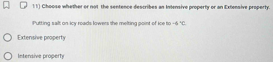 Choose whether or not the sentence describes an Intensive property or an Extensive property.
Putting salt on icy roads lowers the melting point of ice to -6°C.
Extensive property
Intensive property