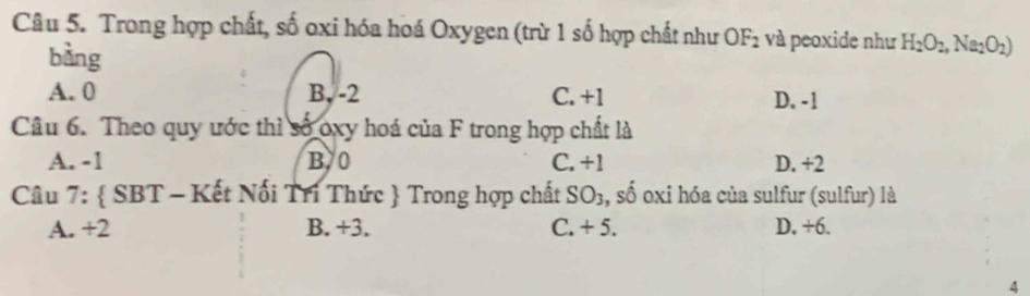 Trong hợp chất, số oxi hóa hoá Oxygen (trừ 1 số hợp chất như OF_2 và peoxide như H_2O_2, Na_2O_2)
bàng
A. 0 B, -2 C. +1 D. -1
Câu 6. Theo quy ước thì số oxy hoá của F trong hợp chất là
A. -1 B/ 0 C. +1 D. +2
Câu 7:  SBT - Kết Nối Tri Thức  Trong hợp chất SO_3 , số oxi hóa của sulfur (sulfur) là
A. +2 B. +3. C. + 5. D. +6.
4