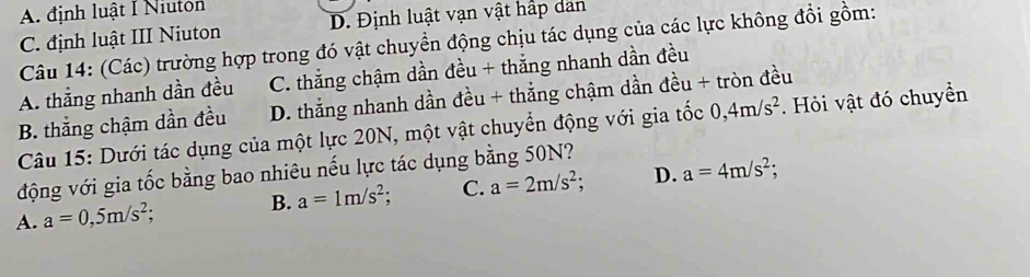 A. định luật I Niuton
C. định luật III Niuton D. Định luật vạn vật hấp dan
Câu 14: (Các) trường hợp trong đó vật chuyển động chịu tác dụng của các lực không đổi gồm:
A. thắng nhanh dần đều C. thắng chậm dần đều + thắng nhanh dần đều
B. thắng chậm dần đều D. thắng nhanh dần đều + thẳng chậm dần đều + tròn đều
Câu 15: Dưới tác dụng của một lực 20N, một vật chuyển động với gia tốc 0, 4m/s^2. Hỏi vật đó chuyền
động với gia tốc bằng bao nhiêu nếu lực tác dụng bằng 50N?
B. a=1m/s^2; C. a=2m/s^2; D. a=4m/s^2;
A. a=0,5m/s^2