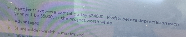 A project involves a capital outlay $24000. Profits before depreciation each
year will be $5000, is the project worth while 
Advantages 
Shareholder wealth is maximised 
Taker i