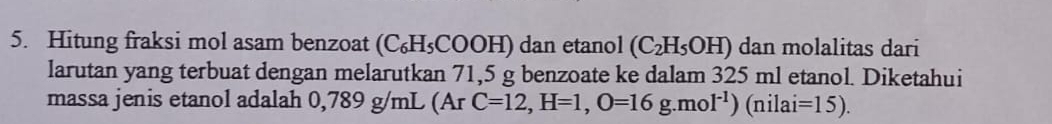 Hitung fraksi mol asam benzoat (C_6H_5COOH ) dan etanol (C_2H_5OH) dan molalitas dari 
larutan yang terbuat dengan melarutkan 71,5 g benzoate ke dalam 325 ml etanol. Diketahui 
massa jenis etanol adalah 0,789 g/mL (Ar C=12, H=1, O=16g.mol^(-1))(nilai=15).