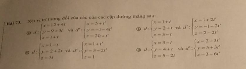 Xét vị trí tương đổi của các của các cặp đường thắng sau:
d:beginarrayl x=12+4t y=9+3t z=1+tendarray. và d':beginarrayl x=5+t' y'=-1-4t' z=20+t'endarray. D d:beginarrayl x=1+t y=2+t z=3-tendarray. và d':beginarrayl x=1+2t' y=-1+2t' z=2-2t'endarray.
d:beginarrayl x=1-t y=2+2t z=3tendarray. d':beginarrayl x=1+t' y'=3-2t' z=1endarray. và ③ d:beginarrayl x=3-t y=4+t z=5-2tendarray. và d':beginarrayl x=2-3t' y=5+3t' z=3-6t'endarray.