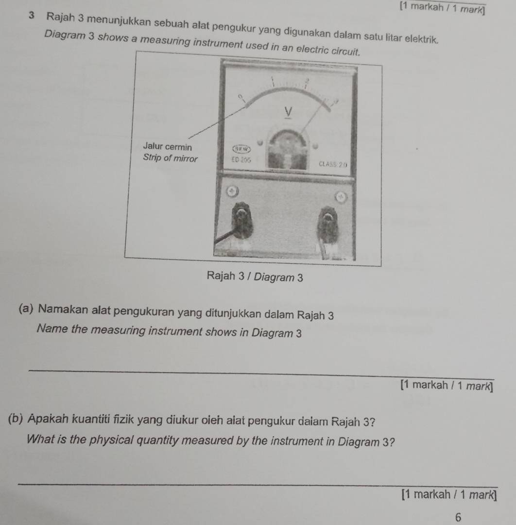 [1 markah / 1 mark]
3 Rajah 3 menunjukkan sebuah alat pengukur yang digunakan dalam satu litar elektrik.
Diagram 3 shows a measuring instrument used
/ Diagram 3
(a) Namakan alat pengukuran yang ditunjukkan dalam Rajah 3
Name the measuring instrument shows in Diagram 3
_
[1 markah / 1 mark]
(b) Apakah kuantiti fizik yang diukur oleh alat pengukur dalam Rajah 3?
What is the physical quantity measured by the instrument in Diagram 3?
_
[1 markah / 1 mark]
6