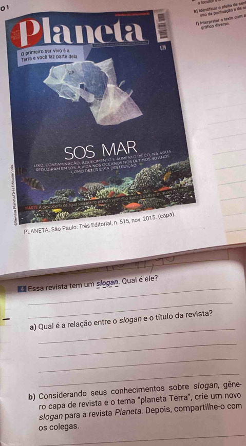 identificar o efeito de sen o locutor a 
etar o texto com a pontuação e de o 
o diverso 
_ 
Ea Essa revista tem um slogan. Qual é ele? 
_ 
_ 
a) Qual é a relação entre o slogan e o título da revista? 
_ 
_ 
_ 
b) Considerando seus conhecimentos sobre slogan, gêne- 
ro capa de revista e o tema “planeta Terra”, crie um novo 
slogan para a revista Planeta. Depois, compartilhe-o com 
os colegas.