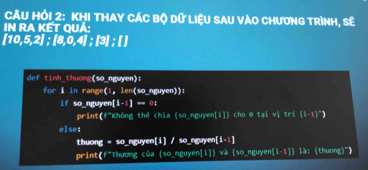 CÂU HỏI 2: KHI THAY CÁC Bộ Dữ LIệU SAU VÀO CHươNG TRìNH, Sẽ 
IN RA KẾT QUÀ:
[10,5,2]; [8,0,4]; [3]; [ ] 
def tinh_thuong (so_ nguyen)
for i in range(1,len(so_ nguyen)). 
if so_ nguyen[i-1]==0 :
print(f^* 'Không thế chia so_nguyen[i] cho θ tại vị tri(i-1)^m)
else: 
thuong = so_nguyen[i] / so_nguyen [i-1]
print(f"Thương của so_nguyen[i] và s° _nguyen [i-1] là: thuong")